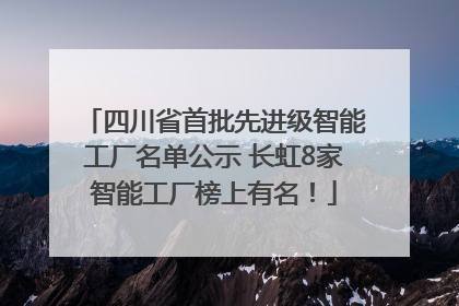 四川省首批先进级智能工厂名单公示 长虹8家智能工厂榜上有名！